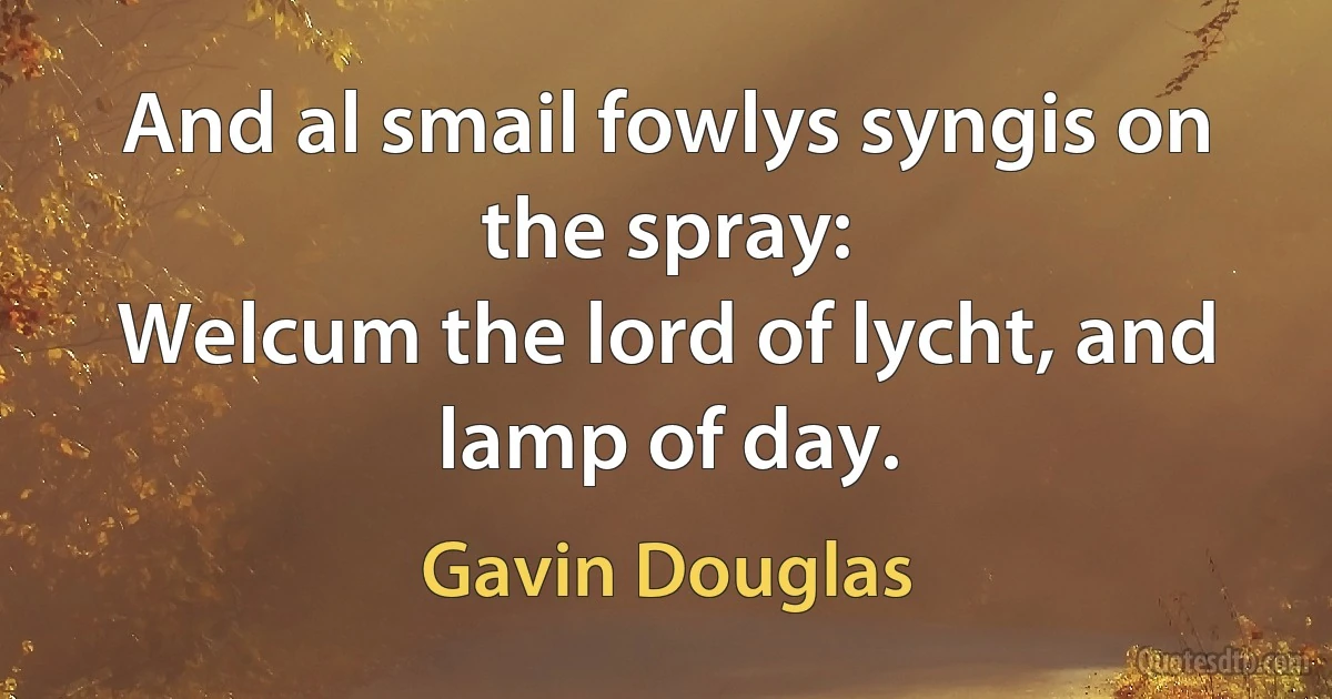 And al smail fowlys syngis on the spray:
Welcum the lord of lycht, and lamp of day. (Gavin Douglas)