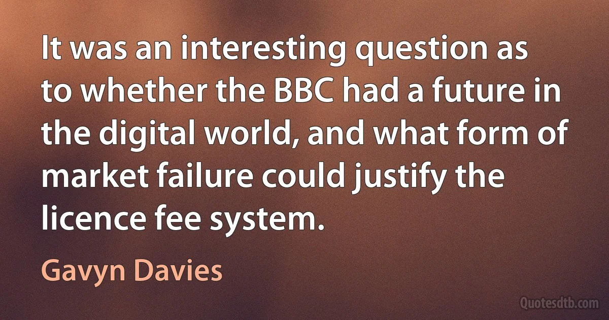 It was an interesting question as to whether the BBC had a future in the digital world, and what form of market failure could justify the licence fee system. (Gavyn Davies)