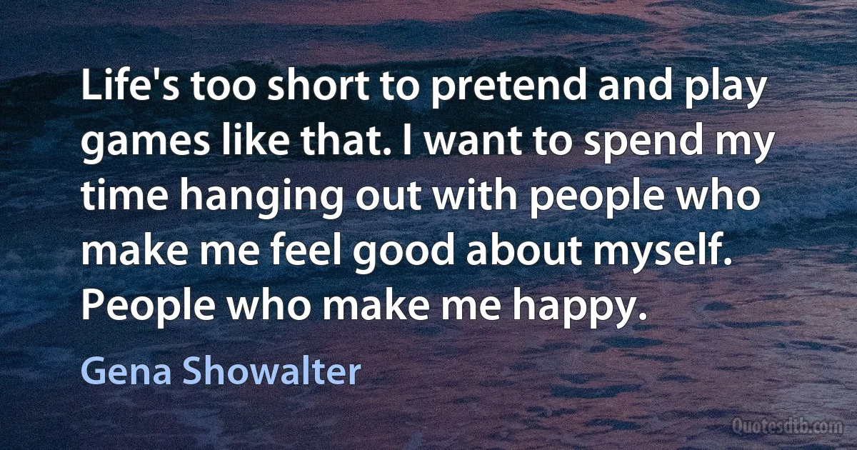 Life's too short to pretend and play games like that. I want to spend my time hanging out with people who make me feel good about myself. People who make me happy. (Gena Showalter)