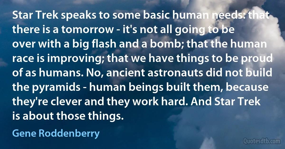 Star Trek speaks to some basic human needs: that there is a tomorrow - it's not all going to be over with a big flash and a bomb; that the human race is improving; that we have things to be proud of as humans. No, ancient astronauts did not build the pyramids - human beings built them, because they're clever and they work hard. And Star Trek is about those things. (Gene Roddenberry)