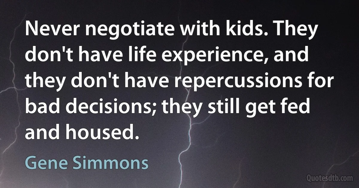 Never negotiate with kids. They don't have life experience, and they don't have repercussions for bad decisions; they still get fed and housed. (Gene Simmons)