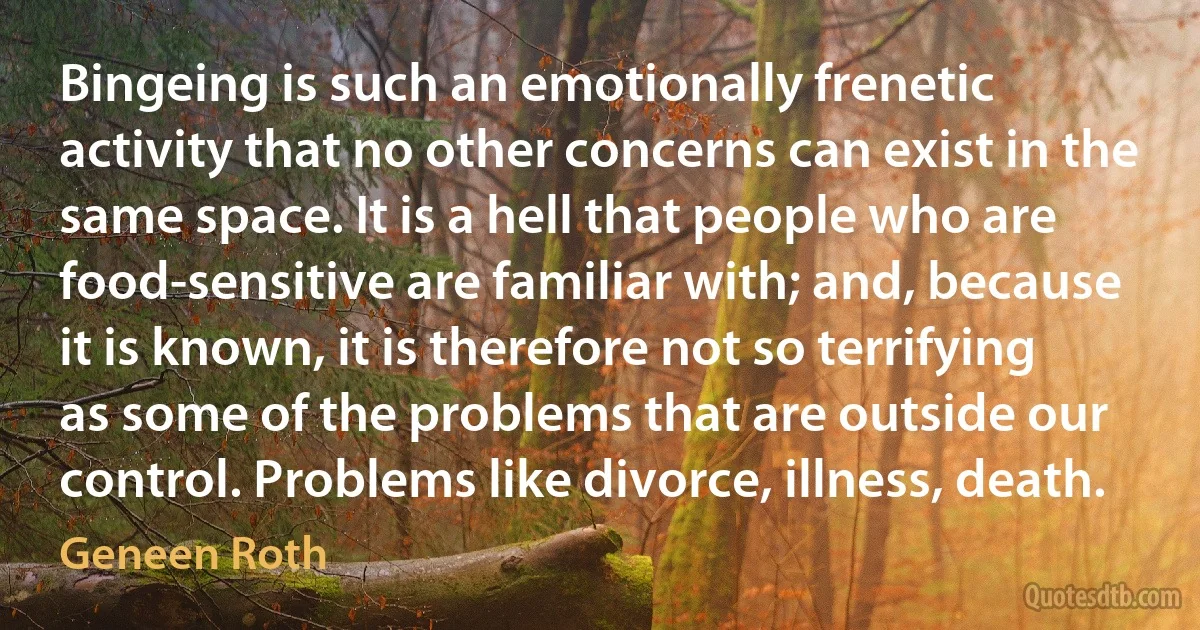 Bingeing is such an emotionally frenetic activity that no other concerns can exist in the same space. It is a hell that people who are food-sensitive are familiar with; and, because it is known, it is therefore not so terrifying as some of the problems that are outside our control. Problems like divorce, illness, death. (Geneen Roth)