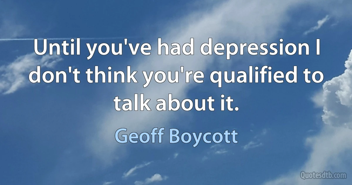 Until you've had depression I don't think you're qualified to talk about it. (Geoff Boycott)