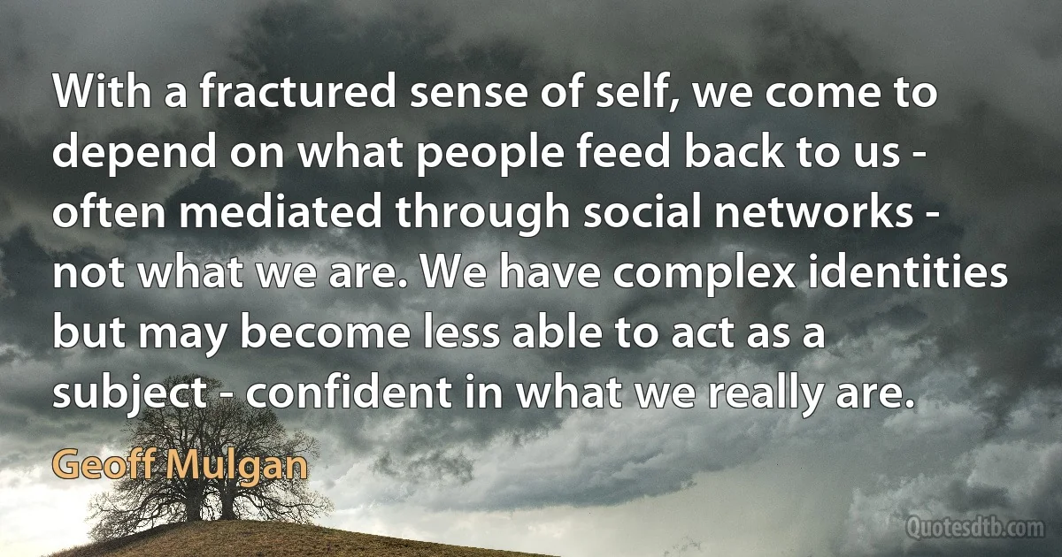 With a fractured sense of self, we come to depend on what people feed back to us - often mediated through social networks - not what we are. We have complex identities but may become less able to act as a subject - confident in what we really are. (Geoff Mulgan)