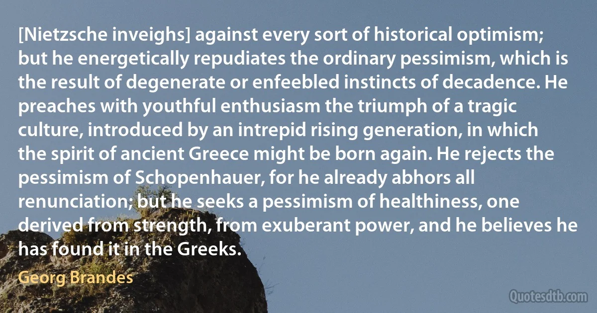 [Nietzsche inveighs] against every sort of historical optimism; but he energetically repudiates the ordinary pessimism, which is the result of degenerate or enfeebled instincts of decadence. He preaches with youthful enthusiasm the triumph of a tragic culture, introduced by an intrepid rising generation, in which the spirit of ancient Greece might be born again. He rejects the pessimism of Schopenhauer, for he already abhors all renunciation; but he seeks a pessimism of healthiness, one derived from strength, from exuberant power, and he believes he has found it in the Greeks. (Georg Brandes)