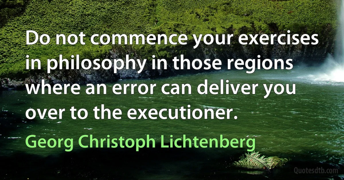 Do not commence your exercises in philosophy in those regions where an error can deliver you over to the executioner. (Georg Christoph Lichtenberg)