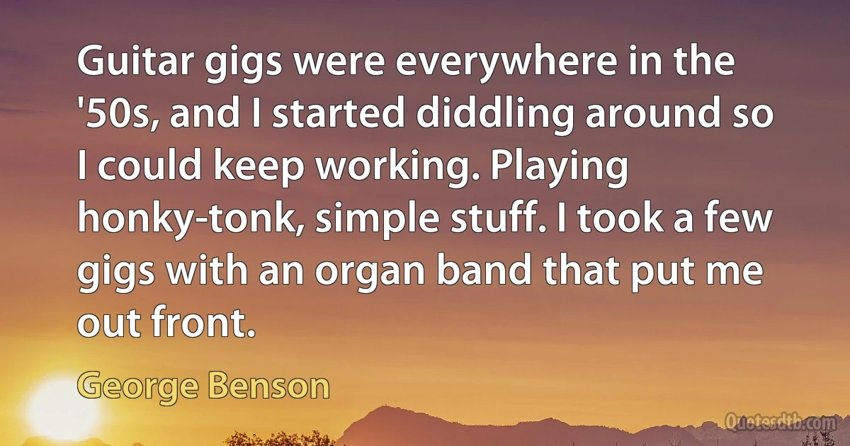 Guitar gigs were everywhere in the '50s, and I started diddling around so I could keep working. Playing honky-tonk, simple stuff. I took a few gigs with an organ band that put me out front. (George Benson)