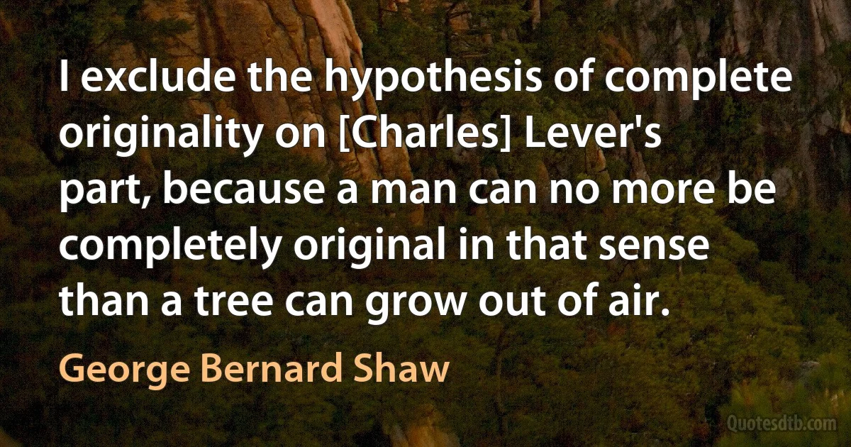 I exclude the hypothesis of complete originality on [Charles] Lever's part, because a man can no more be completely original in that sense than a tree can grow out of air. (George Bernard Shaw)