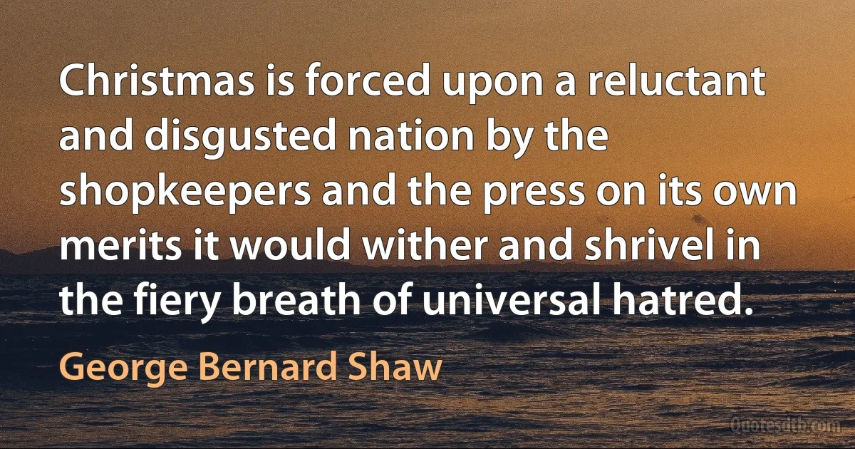 Christmas is forced upon a reluctant and disgusted nation by the shopkeepers and the press on its own merits it would wither and shrivel in the fiery breath of universal hatred. (George Bernard Shaw)