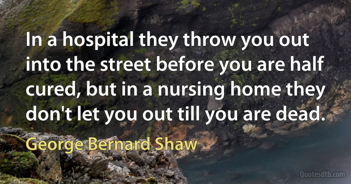 In a hospital they throw you out into the street before you are half cured, but in a nursing home they don't let you out till you are dead. (George Bernard Shaw)