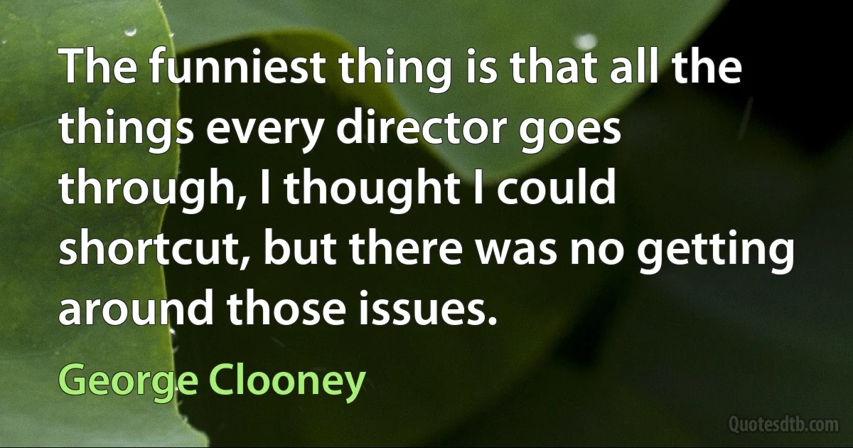 The funniest thing is that all the things every director goes through, I thought I could shortcut, but there was no getting around those issues. (George Clooney)