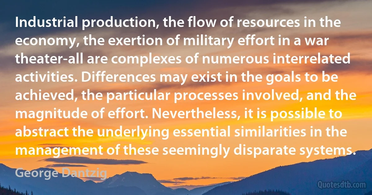 Industrial production, the flow of resources in the economy, the exertion of military effort in a war theater-all are complexes of numerous interrelated activities. Differences may exist in the goals to be achieved, the particular processes involved, and the magnitude of effort. Nevertheless, it is possible to abstract the underlying essential similarities in the management of these seemingly disparate systems. (George Dantzig)