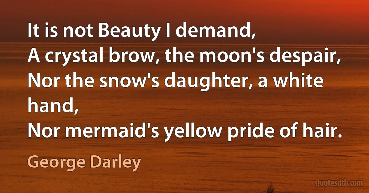 It is not Beauty I demand,
A crystal brow, the moon's despair,
Nor the snow's daughter, a white hand,
Nor mermaid's yellow pride of hair. (George Darley)