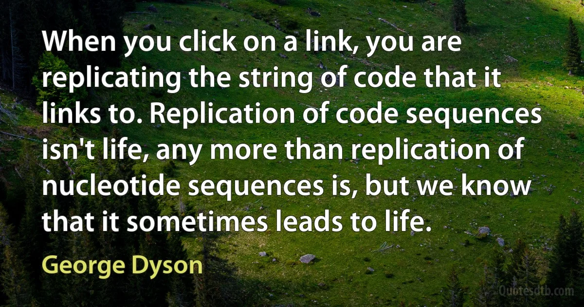 When you click on a link, you are replicating the string of code that it links to. Replication of code sequences isn't life, any more than replication of nucleotide sequences is, but we know that it sometimes leads to life. (George Dyson)