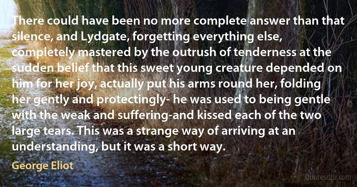 There could have been no more complete answer than that silence, and Lydgate, forgetting everything else, completely mastered by the outrush of tenderness at the sudden belief that this sweet young creature depended on him for her joy, actually put his arms round her, folding her gently and protectingly- he was used to being gentle with the weak and suffering-and kissed each of the two large tears. This was a strange way of arriving at an understanding, but it was a short way. (George Eliot)