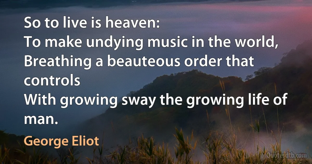 So to live is heaven:
To make undying music in the world,
Breathing a beauteous order that controls
With growing sway the growing life of man. (George Eliot)