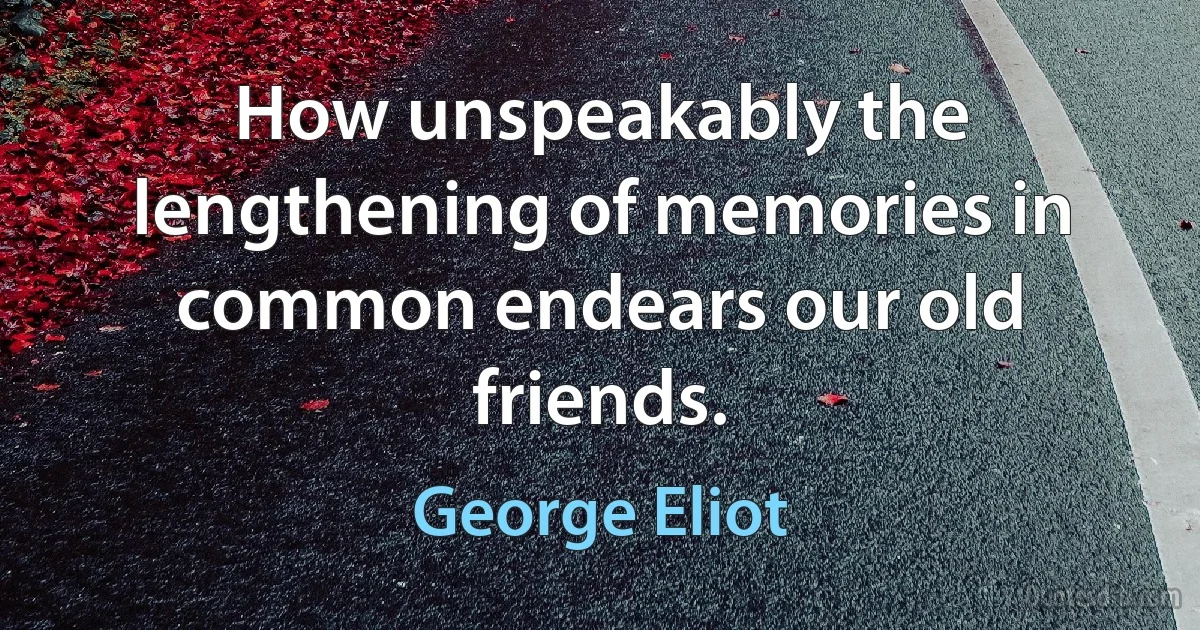 How unspeakably the lengthening of memories in common endears our old friends. (George Eliot)