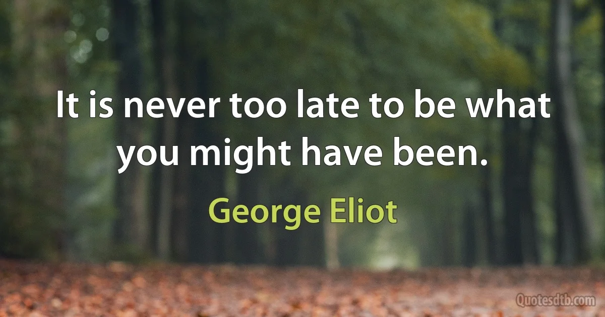 It is never too late to be what you might have been. (George Eliot)