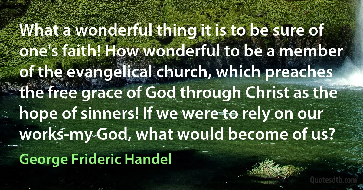 What a wonderful thing it is to be sure of one's faith! How wonderful to be a member of the evangelical church, which preaches the free grace of God through Christ as the hope of sinners! If we were to rely on our works-my God, what would become of us? (George Frideric Handel)