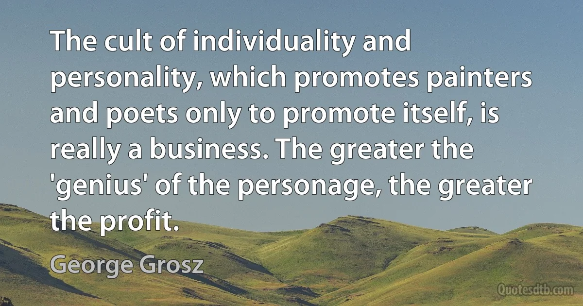 The cult of individuality and personality, which promotes painters and poets only to promote itself, is really a business. The greater the 'genius' of the personage, the greater the profit. (George Grosz)