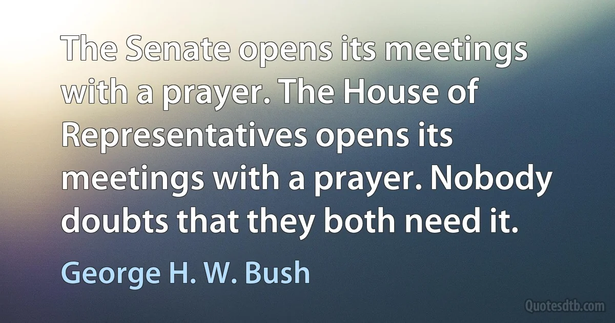 The Senate opens its meetings with a prayer. The House of Representatives opens its meetings with a prayer. Nobody doubts that they both need it. (George H. W. Bush)