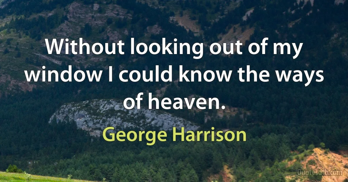 Without looking out of my window I could know the ways of heaven. (George Harrison)