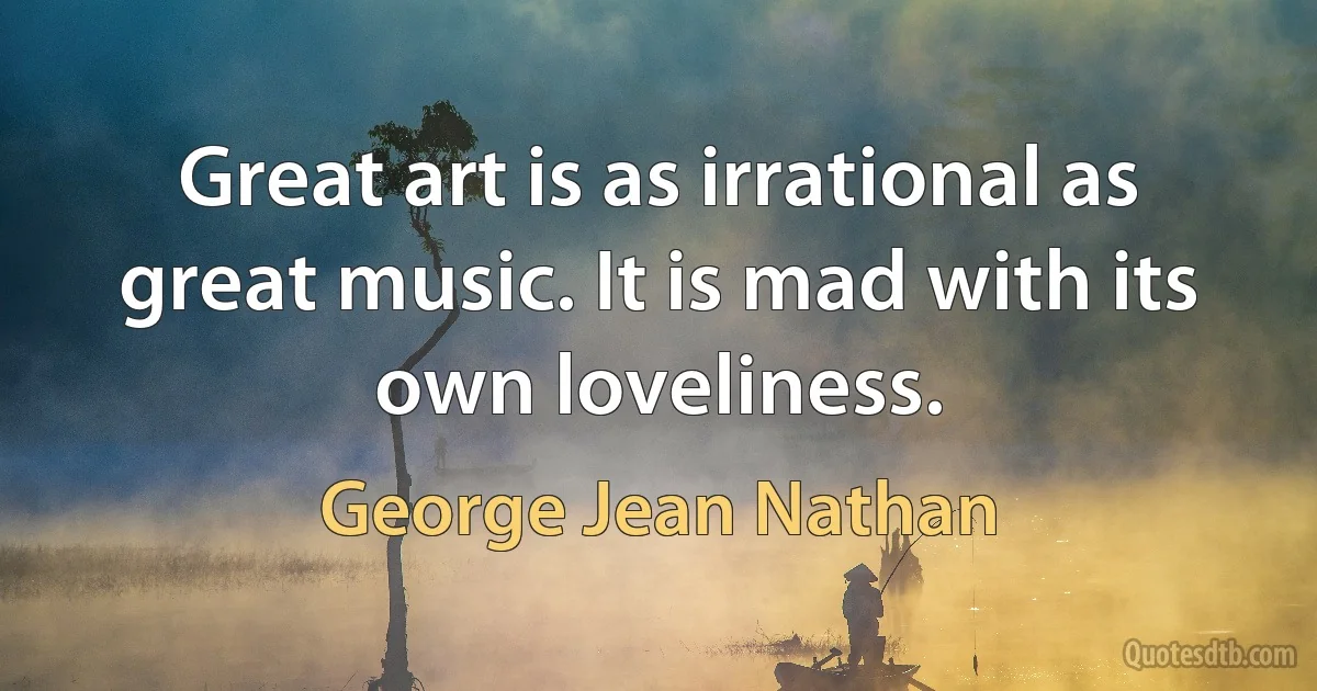 Great art is as irrational as great music. It is mad with its own loveliness. (George Jean Nathan)