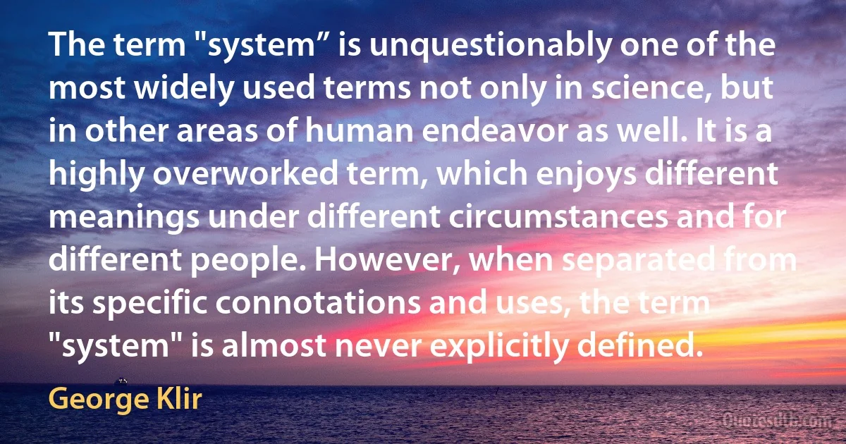 The term "system” is unquestionably one of the most widely used terms not only in science, but in other areas of human endeavor as well. It is a highly overworked term, which enjoys different meanings under different circumstances and for different people. However, when separated from its specific connotations and uses, the term "system" is almost never explicitly defined. (George Klir)