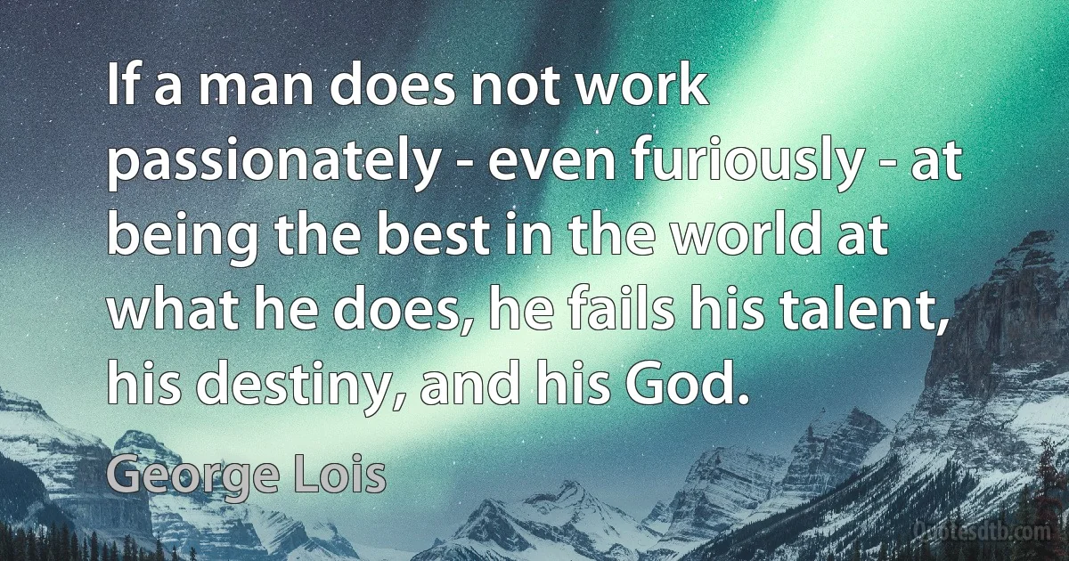 If a man does not work passionately - even furiously - at being the best in the world at what he does, he fails his talent, his destiny, and his God. (George Lois)