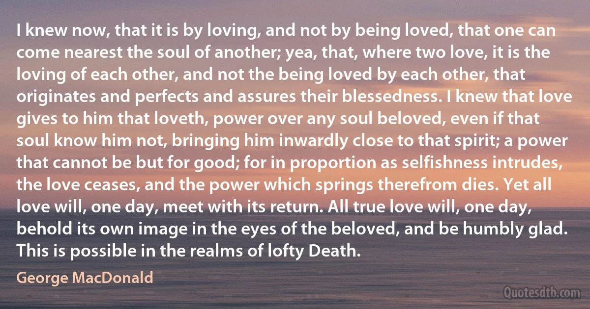 I knew now, that it is by loving, and not by being loved, that one can come nearest the soul of another; yea, that, where two love, it is the loving of each other, and not the being loved by each other, that originates and perfects and assures their blessedness. I knew that love gives to him that loveth, power over any soul beloved, even if that soul know him not, bringing him inwardly close to that spirit; a power that cannot be but for good; for in proportion as selfishness intrudes, the love ceases, and the power which springs therefrom dies. Yet all love will, one day, meet with its return. All true love will, one day, behold its own image in the eyes of the beloved, and be humbly glad. This is possible in the realms of lofty Death. (George MacDonald)