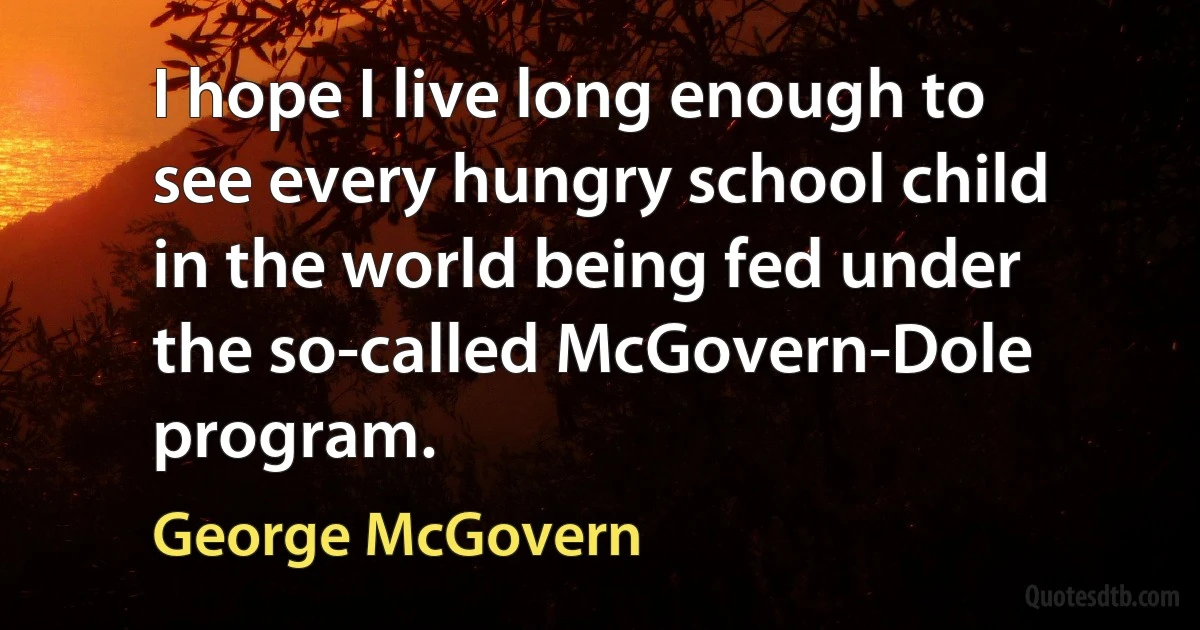 I hope I live long enough to see every hungry school child in the world being fed under the so-called McGovern-Dole program. (George McGovern)