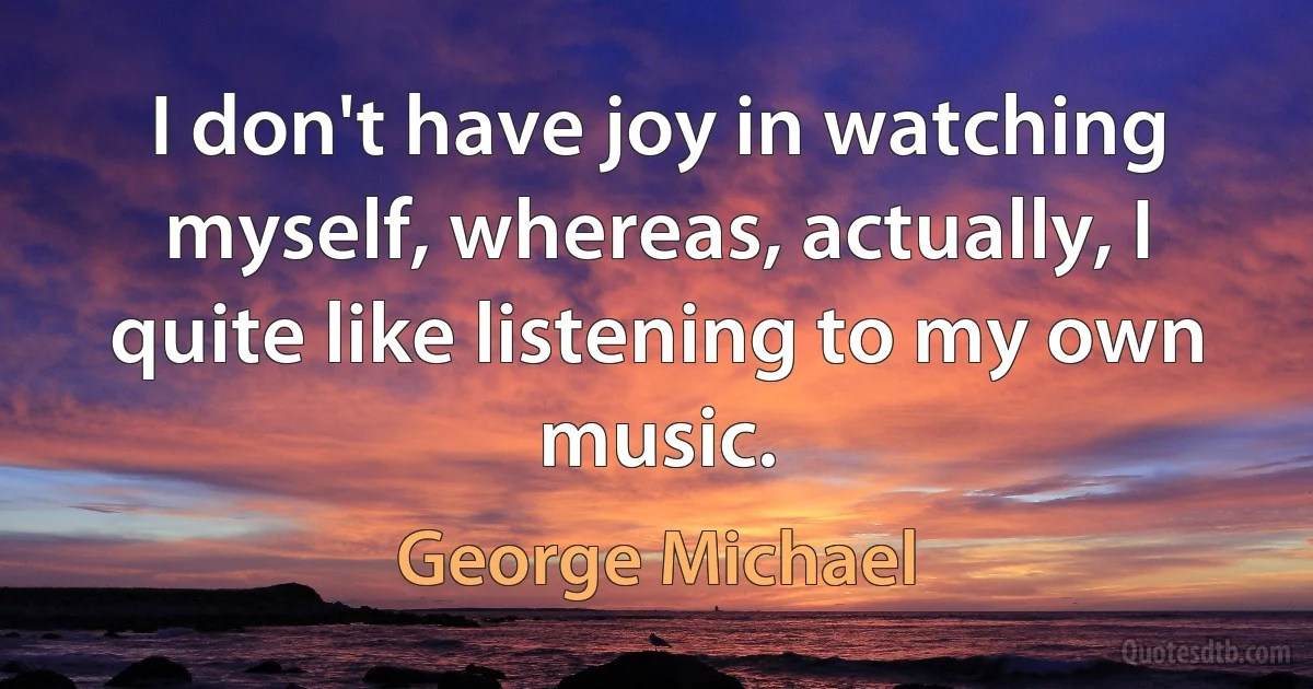 I don't have joy in watching myself, whereas, actually, I quite like listening to my own music. (George Michael)