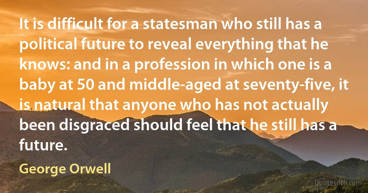 It is difficult for a statesman who still has a political future to reveal everything that he knows: and in a profession in which one is a baby at 50 and middle-aged at seventy-five, it is natural that anyone who has not actually been disgraced should feel that he still has a future. (George Orwell)