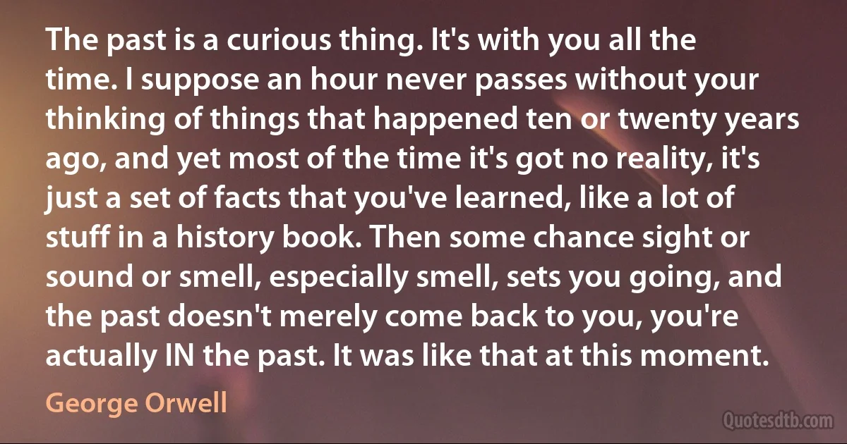 The past is a curious thing. It's with you all the time. I suppose an hour never passes without your thinking of things that happened ten or twenty years ago, and yet most of the time it's got no reality, it's just a set of facts that you've learned, like a lot of stuff in a history book. Then some chance sight or sound or smell, especially smell, sets you going, and the past doesn't merely come back to you, you're actually IN the past. It was like that at this moment. (George Orwell)