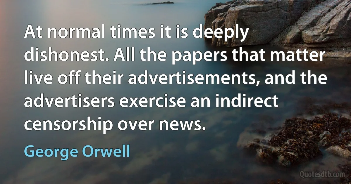 At normal times it is deeply dishonest. All the papers that matter live off their advertisements, and the advertisers exercise an indirect censorship over news. (George Orwell)