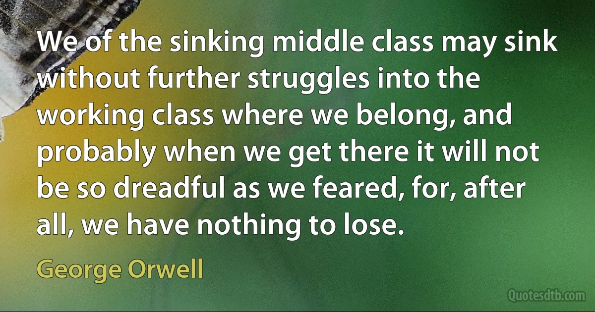 We of the sinking middle class may sink without further struggles into the working class where we belong, and probably when we get there it will not be so dreadful as we feared, for, after all, we have nothing to lose. (George Orwell)