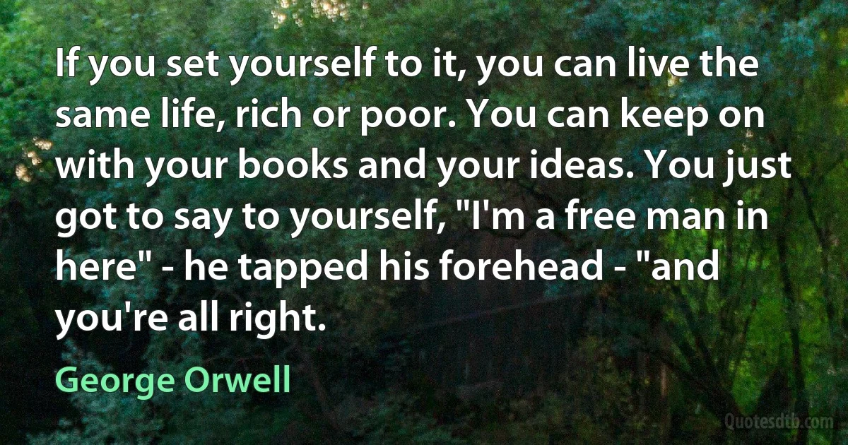 If you set yourself to it, you can live the same life, rich or poor. You can keep on with your books and your ideas. You just got to say to yourself, "I'm a free man in here" - he tapped his forehead - "and you're all right. (George Orwell)