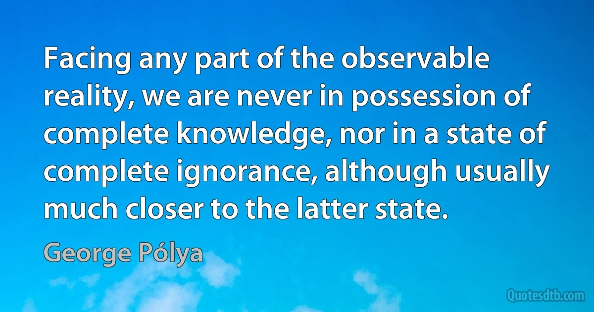 Facing any part of the observable reality, we are never in possession of complete knowledge, nor in a state of complete ignorance, although usually much closer to the latter state. (George Pólya)