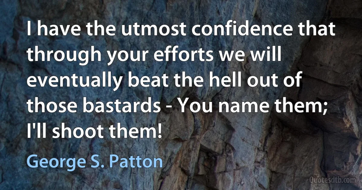 I have the utmost confidence that through your efforts we will eventually beat the hell out of those bastards - You name them; I'll shoot them! (George S. Patton)