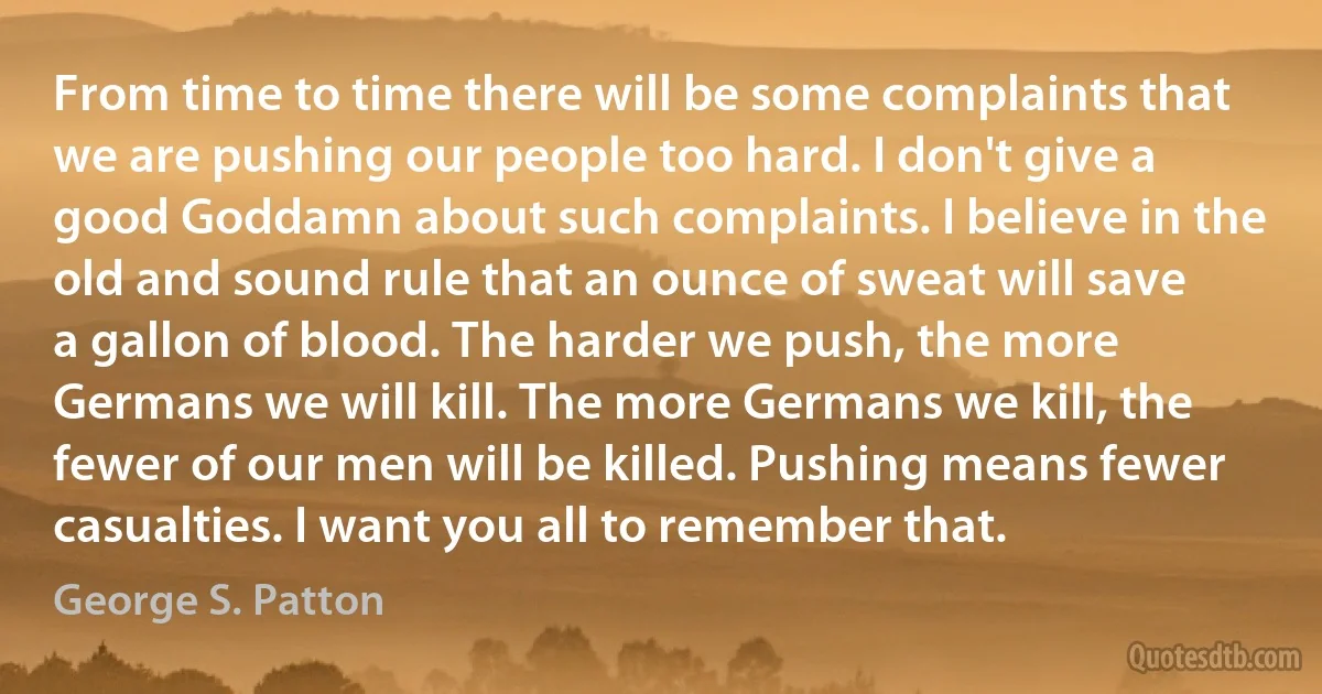 From time to time there will be some complaints that we are pushing our people too hard. I don't give a good Goddamn about such complaints. I believe in the old and sound rule that an ounce of sweat will save a gallon of blood. The harder we push, the more Germans we will kill. The more Germans we kill, the fewer of our men will be killed. Pushing means fewer casualties. I want you all to remember that. (George S. Patton)