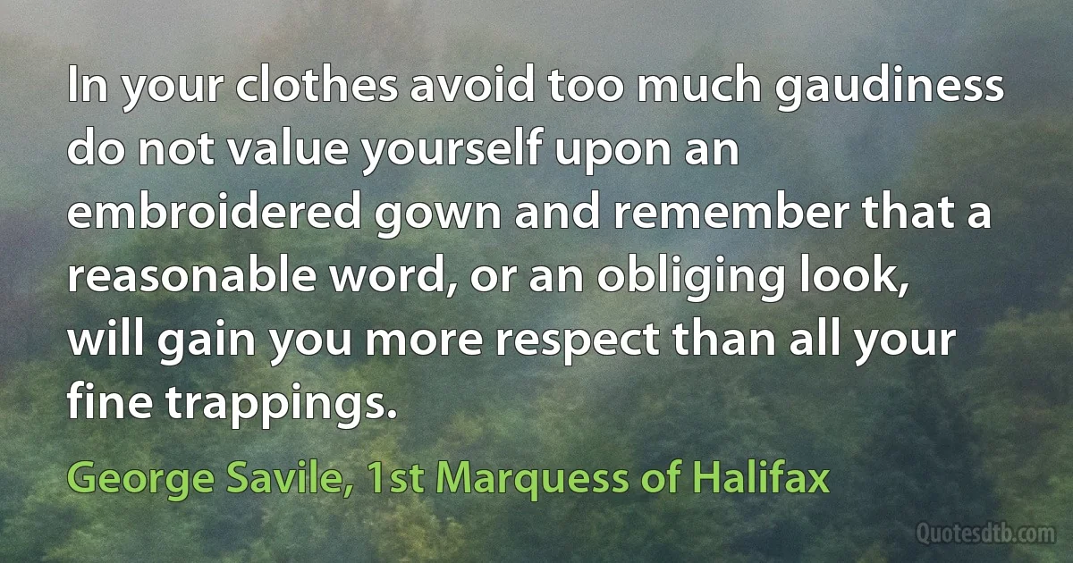 In your clothes avoid too much gaudiness do not value yourself upon an embroidered gown and remember that a reasonable word, or an obliging look, will gain you more respect than all your fine trappings. (George Savile, 1st Marquess of Halifax)