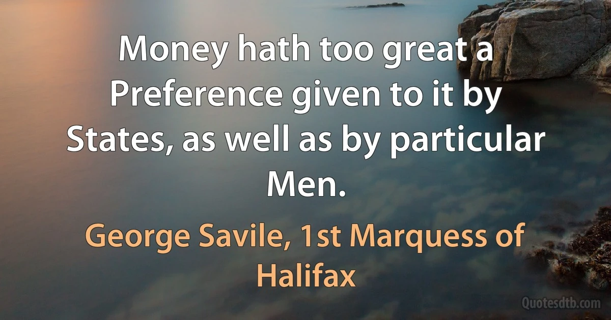 Money hath too great a Preference given to it by States, as well as by particular Men. (George Savile, 1st Marquess of Halifax)