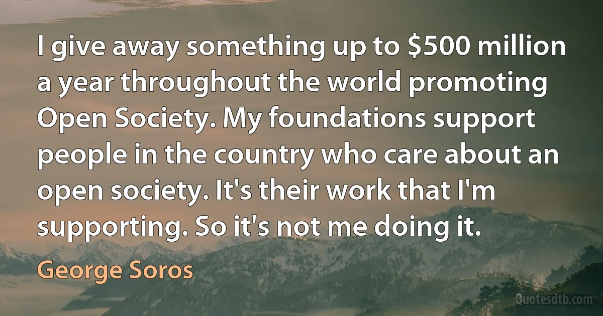 I give away something up to $500 million a year throughout the world promoting Open Society. My foundations support people in the country who care about an open society. It's their work that I'm supporting. So it's not me doing it. (George Soros)