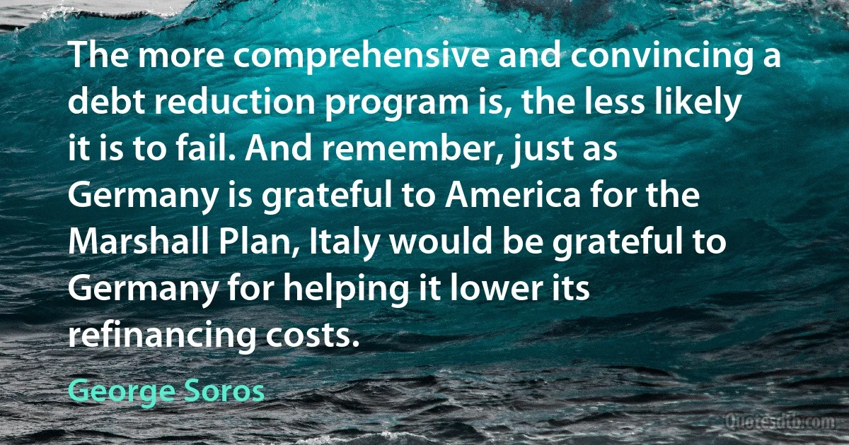 The more comprehensive and convincing a debt reduction program is, the less likely it is to fail. And remember, just as Germany is grateful to America for the Marshall Plan, Italy would be grateful to Germany for helping it lower its refinancing costs. (George Soros)