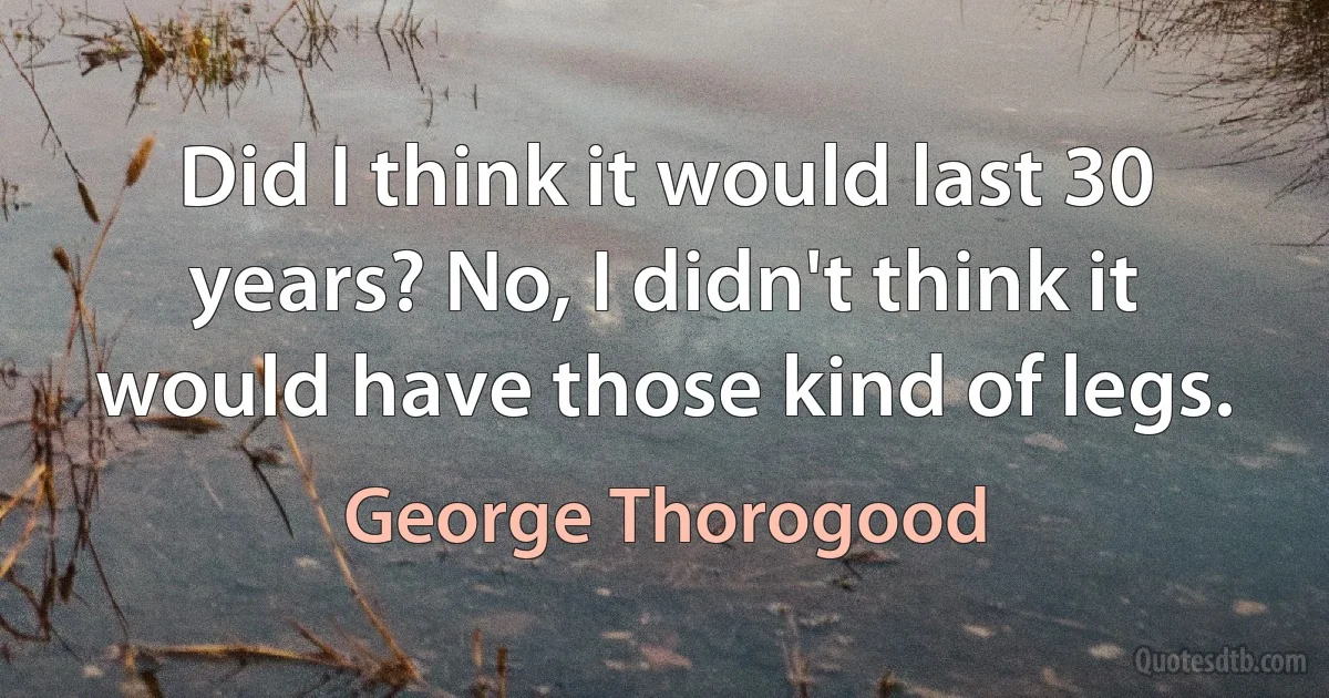 Did I think it would last 30 years? No, I didn't think it would have those kind of legs. (George Thorogood)