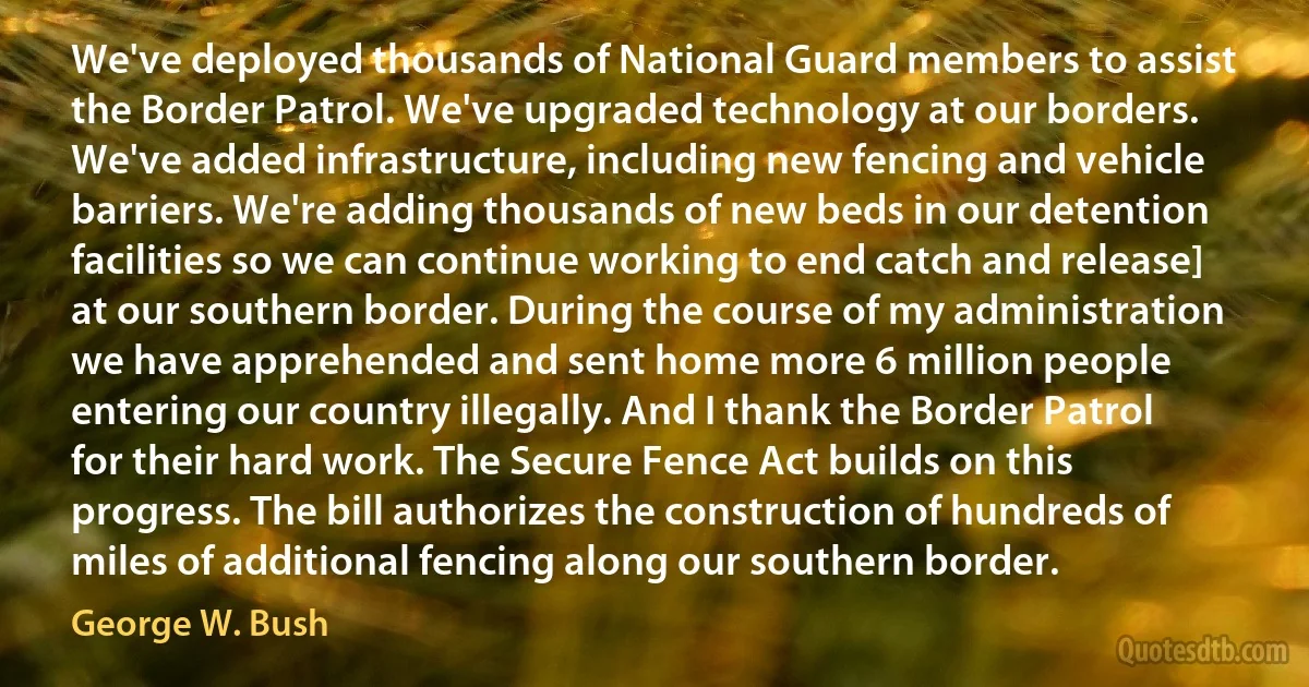 We've deployed thousands of National Guard members to assist the Border Patrol. We've upgraded technology at our borders. We've added infrastructure, including new fencing and vehicle barriers. We're adding thousands of new beds in our detention facilities so we can continue working to end catch and release] at our southern border. During the course of my administration we have apprehended and sent home more 6 million people entering our country illegally. And I thank the Border Patrol for their hard work. The Secure Fence Act builds on this progress. The bill authorizes the construction of hundreds of miles of additional fencing along our southern border. (George W. Bush)