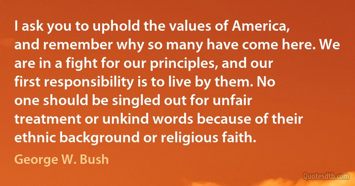 I ask you to uphold the values of America, and remember why so many have come here. We are in a fight for our principles, and our first responsibility is to live by them. No one should be singled out for unfair treatment or unkind words because of their ethnic background or religious faith. (George W. Bush)