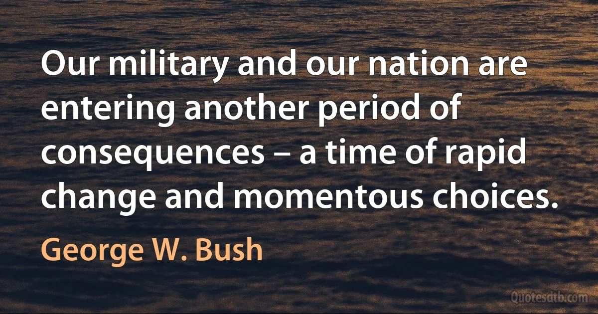 Our military and our nation are entering another period of consequences – a time of rapid change and momentous choices. (George W. Bush)