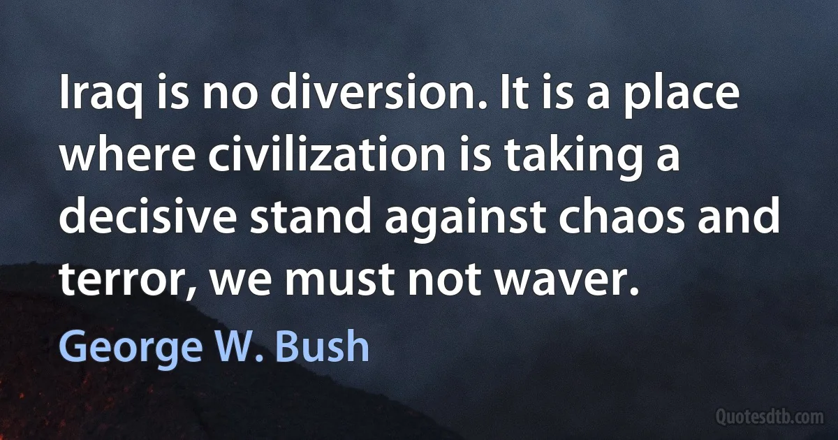 Iraq is no diversion. It is a place where civilization is taking a decisive stand against chaos and terror, we must not waver. (George W. Bush)