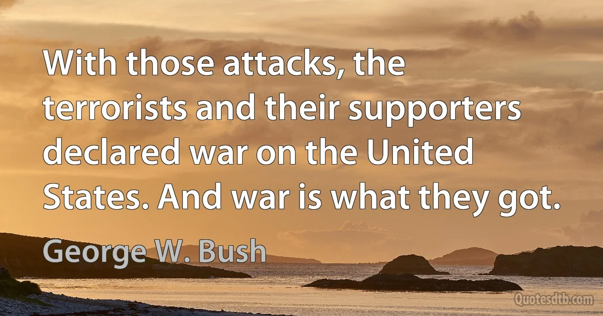 With those attacks, the terrorists and their supporters declared war on the United States. And war is what they got. (George W. Bush)